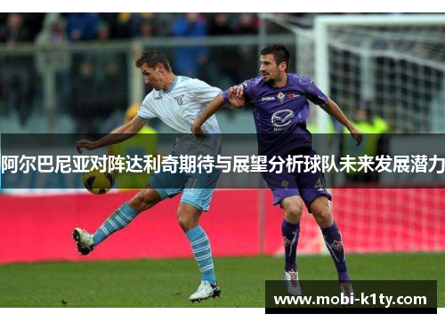 阿尔巴尼亚对阵达利奇期待与展望分析球队未来发展潜力 阿尔巴尼亚对阵达利奇期待与展望分析球队未来发展潜力