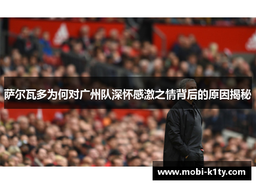 萨尔瓦多为何对广州队深怀感激之情背后的原因揭秘